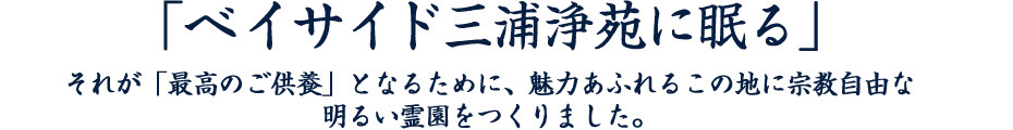 「ベイサイド三浦浄苑に眠る」、それが「最高のご供養」となるために、魅力あふれるこの地に宗教自由な明るい霊園をつくりました。