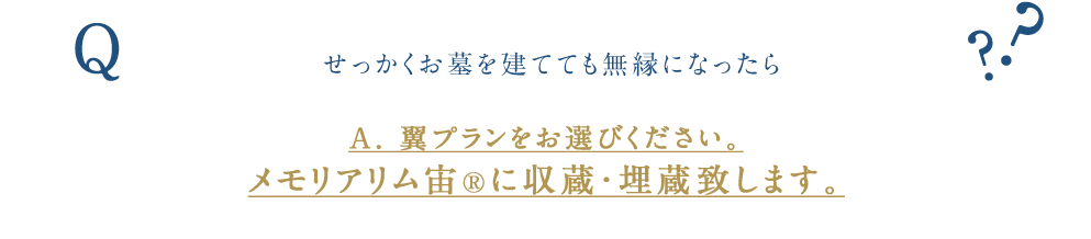 せっかくお墓を建てても無縁になったら 翼プランをお選びください。 メモリアリム宙（登録商標申請中）に収蔵・埋蔵致します。