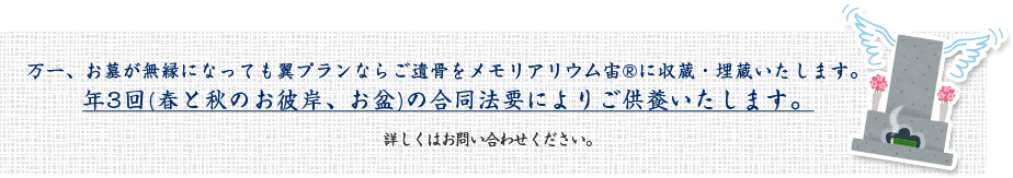 万一、お墓が無縁になっても翼プランならご遺骨をメモリアリウム宙に収蔵・埋蔵いたします。年3回(春と秋のお彼岸、お盆)の合同法要によりご供養いたします。 詳しくはお問い合わせください。